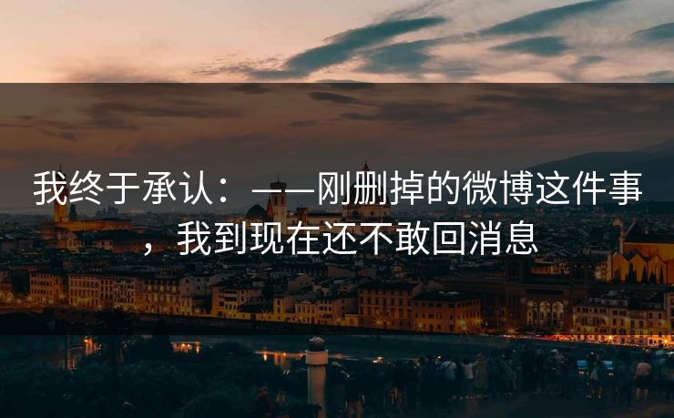 我终于承认:——刚删掉的微博这件事,我到现在还不敢回消息 我终于承认:——刚删掉的微博这件事,我到现在还不敢回消息