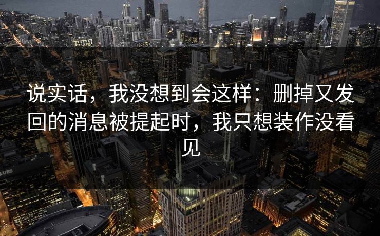 说实话,我没想到会这样:删掉又发回的消息被提起时,我只想装作没看见