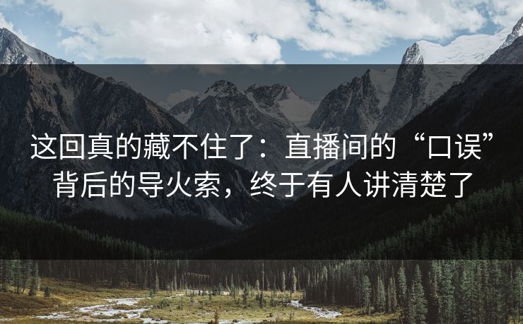 这回真的藏不住了:直播间的“口误”背后的导火索,终于有人讲清楚了 这回真的藏不住了:直播间的“口误”背后的导火索,终于有人讲清楚了