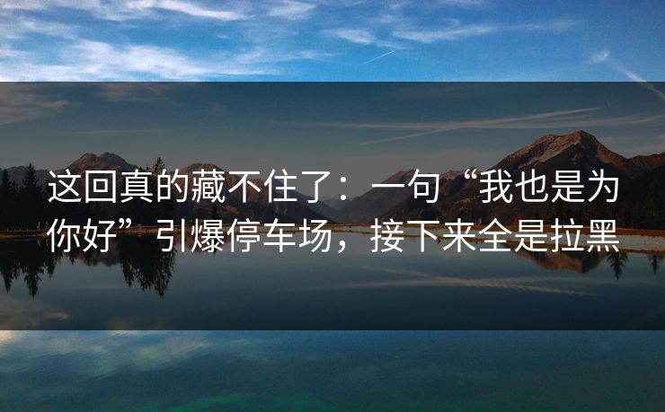这回真的藏不住了:一句“我也是为你好”引爆停车场,接下来全是拉黑