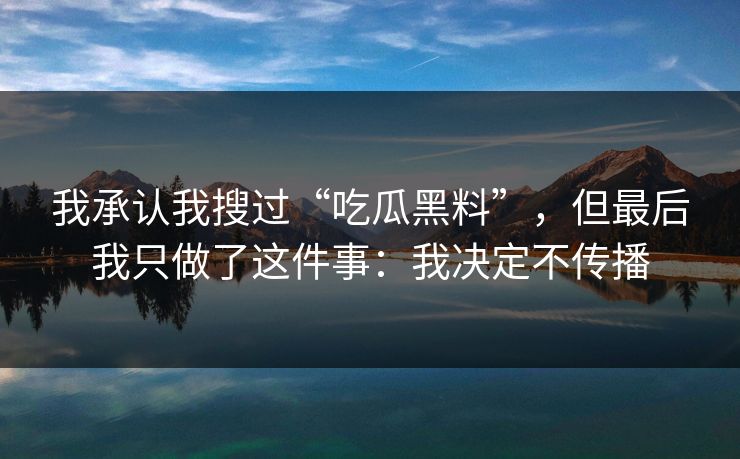 我承认我搜过“吃瓜黑料”,但最后我只做了这件事:我决定不传播