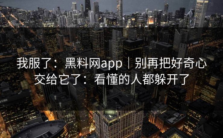 我服了:黑料网app|别再把好奇心交给它了:看懂的人都躲开了