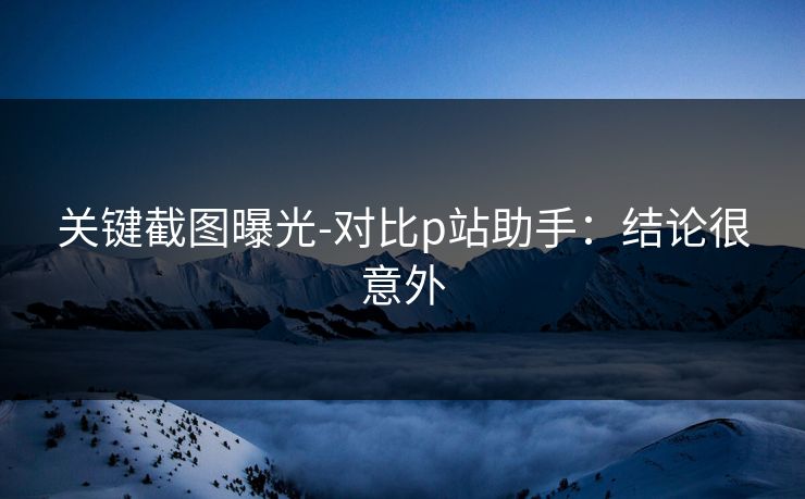 关键截图曝光-对比p站助手：结论很意外
