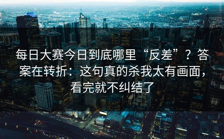 每日大赛今日到底哪里“反差”?答案在转折:这句真的杀我太有画面,看完就不纠结了