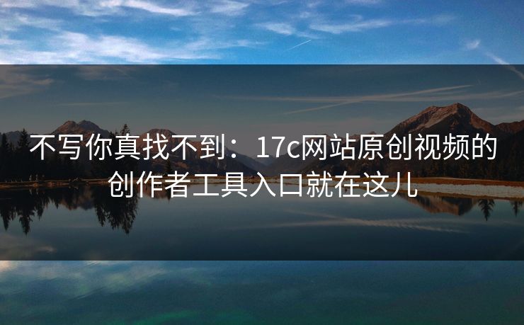 不写你真找不到:17c网站原创视频的创作者工具入口就在这儿