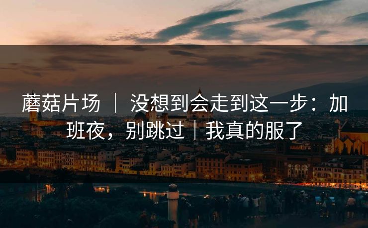 蘑菇片场 ｜ 没想到会走到这一步：加班夜，别跳过｜我真的服了