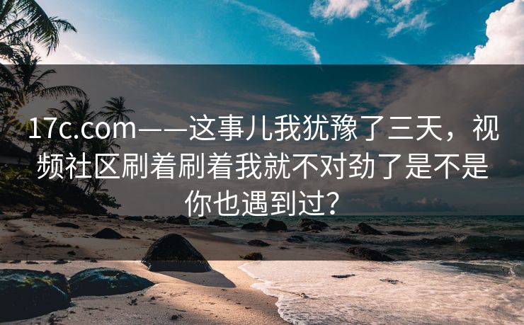 17c.com——这事儿我犹豫了三天，视频社区刷着刷着我就不对劲了是不是你也遇到过？