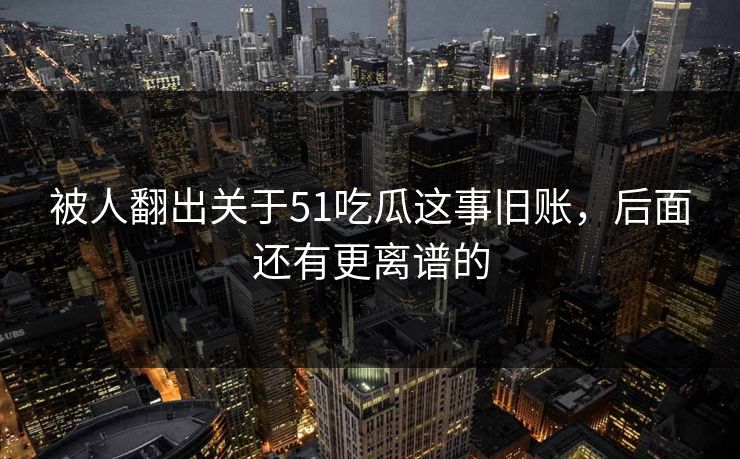 被人翻出关于51吃瓜这事旧账,后面还有更离谱的