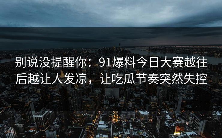 别说没提醒你：91爆料今日大赛越往后越让人发凉，让吃瓜节奏突然失控